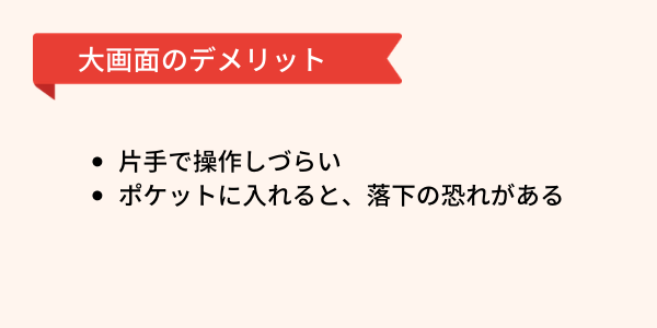 スマホ大画面タイプのデメリットは2点あります。1・片手で操作しづらい。2・ポケットに入れると落下の恐れがある。