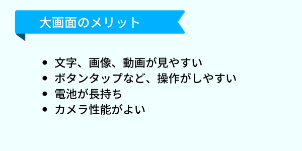 スマホ大画面タイプのメリットは、4つあります。1・文字、画像、動画が見やすい。2・ボタンタップなど、操作がしやすい。3・電池が長持ち。4・カメラ性能がよい
